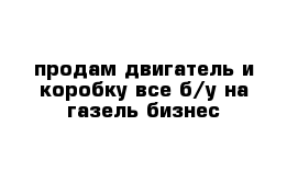 продам двигатель и коробку все б/у на газель бизнес